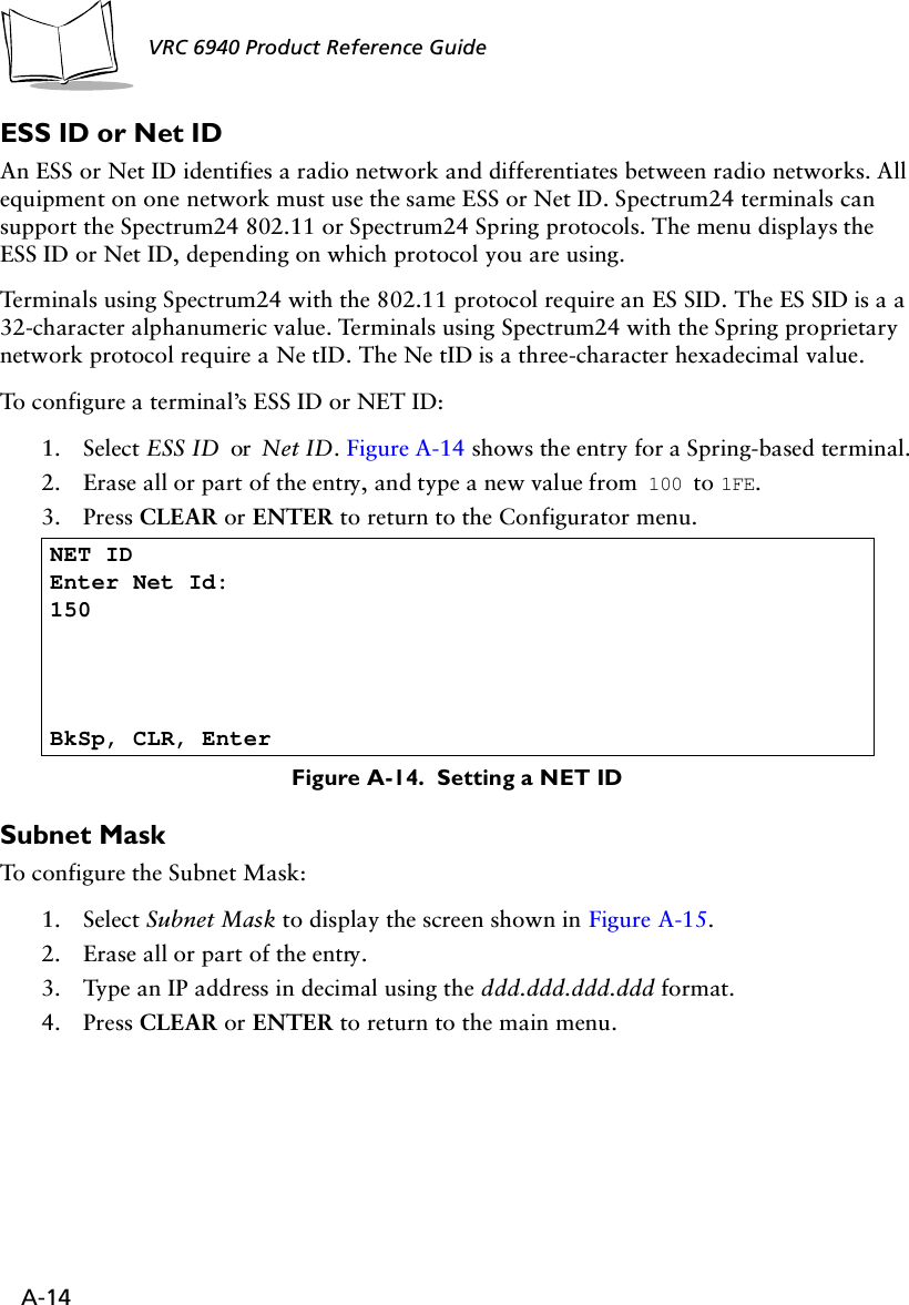 A-14VRC 6940 Product Reference Guide ESS ID or Net ID An ESS or Net ID identifies a radio network and differentiates between radio networks. All equipment on one network must use the same ESS or Net ID. Spectrum24 terminals can support the Spectrum24 802.11 or Spectrum24 Spring protocols. The menu displays the ESS ID or Net ID, depending on which protocol you are using.Terminals using Spectrum24 with the 802.11 protocol require an ES SID. The ES SID is a a 32-character alphanumeric value. Terminals using Spectrum24 with the Spring proprietary network protocol require a Ne tID. The Ne tID is a three-character hexadecimal value. To configure a terminal’s ESS ID or NET ID:1. Select ESS ID or Net ID. Figure A-14 shows the entry for a Spring-based terminal.2. Erase all or part of the entry, and type a new value from  100 to 1FE. 3. Press CLEAR or ENTER to return to the Configurator menu.Figure A-14.  Setting a NET IDSubnet Mask To configure the Subnet Mask:1. Select Subnet Mask to display the screen shown in Figure A-15.2. Erase all or part of the entry.3. Type an IP address in decimal using the ddd.ddd.ddd.ddd format.4. Press CLEAR or ENTER to return to the main menu.NET ID Enter Net Id:150BkSp, CLR, Enter