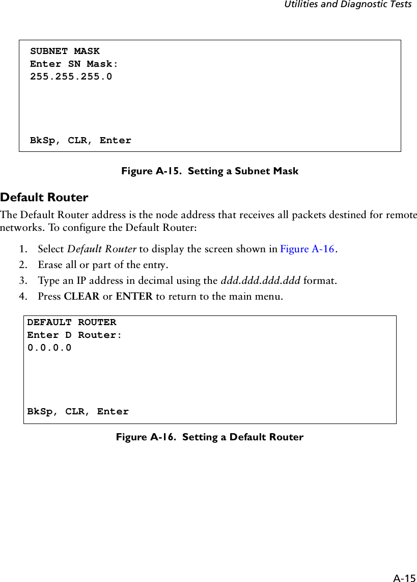 A-15Utilities and Diagnostic TestsFigure A-15.  Setting a Subnet MaskDefault RouterThe Default Router address is the node address that receives all packets destined for remote networks. To configure the Default Router:1. Select Default Router to display the screen shown in Figure A-16.2. Erase all or part of the entry.3. Type an IP address in decimal using the ddd.ddd.ddd.ddd format.4. Press CLEAR or ENTER to return to the main menu.Figure A-16.  Setting a Default RouterSUBNET MASKEnter SN Mask:255.255.255.0BkSp, CLR, EnterDEFAULT ROUTEREnter D Router:0.0.0.0BkSp, CLR, Enter