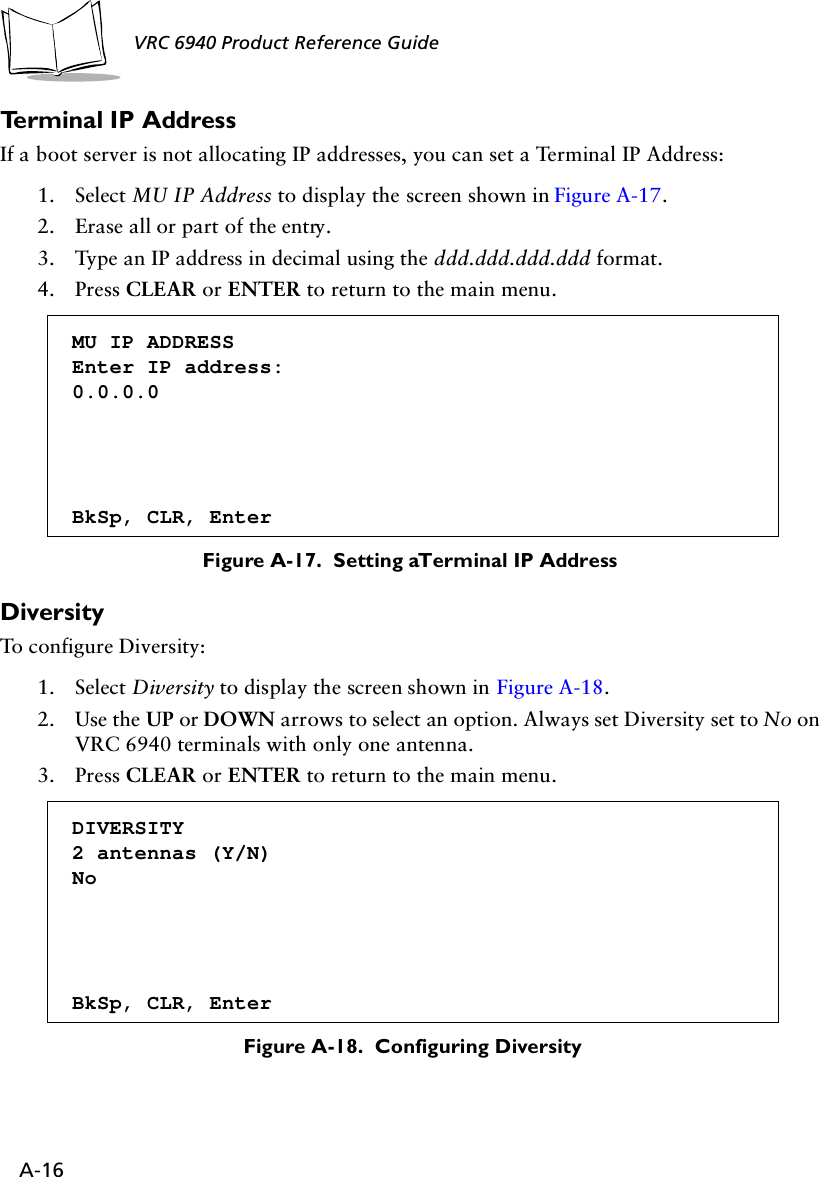 A-16VRC 6940 Product Reference Guide Terminal IP AddressIf a boot server is not allocating IP addresses, you can set a Terminal IP Address:1. Select MU IP Address to display the screen shown in Figure A-17.2. Erase all or part of the entry.3. Type an IP address in decimal using the ddd.ddd.ddd.ddd format.4. Press CLEAR or ENTER to return to the main menu.Figure A-17.  Setting a Terminal IP AddressDiversityTo configure Diversity:1. Select Diversity to display the screen shown in Figure A-18.2. Use the UP or DOWN arrows to select an option. Always set Diversity set to No on VRC 6940 terminals with only one antenna.3. Press CLEAR or ENTER to return to the main menu.Figure A-18.  Configuring DiversityMU IP ADDRESS Enter IP address:0.0.0.0BkSp, CLR, EnterDIVERSITY2 antennas (Y/N)NoBkSp, CLR, Enter