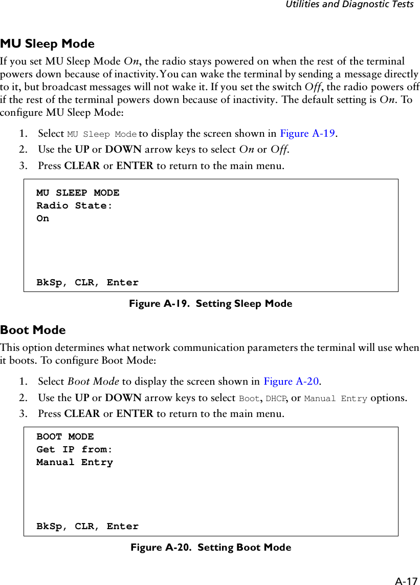 A-17Utilities and Diagnostic TestsMU Sleep ModeIf you set MU Sleep Mode On, the radio stays powered on when the rest of the terminal powers down because of inactivity. You can wake the terminal by sending a message directly to it, but broadcast messages will not wake it. If you set the switch Off, the radio powers off if the rest of the terminal powers down because of inactivity. The default setting is On. To configure MU Sleep Mode:1. Select MU Sleep Mode to display the screen shown in Figure A-19.2. Use the UP or DOWN arrow keys to select On or Off.3. Press CLEAR or ENTER to return to the main menu.Figure A-19.  Setting Sleep ModeBoot ModeThis option determines what network communication parameters the terminal will use when it boots. To configure Boot Mode:1. Select Boot Mode to display the screen shown in Figure A-20.2. Use the UP or DOWN arrow keys to select Boot, DHCP, or Manual Entry options.3. Press CLEAR or ENTER to return to the main menu.Figure A-20.  Setting Boot ModeMU SLEEP MODERadio State:OnBkSp, CLR, EnterBOOT MODEGet IP from:Manual EntryBkSp, CLR, Enter