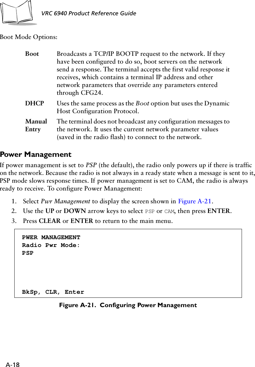 A-18VRC 6940 Product Reference Guide Boot Mode Options:Power ManagementIf power management is set to PSP (the default), the radio only powers up if there is traffic on the network. Because the radio is not always in a ready state when a message is sent to it, PSP mode slows response times. If power management is set to CAM, the radio is always ready to receive. To configure Power Management:1. Select Pwr Management to display the screen shown in Figure A-21.2. Use the UP or DOWN arrow keys to select PSP or CAM, then press ENTER.3. Press CLEAR or ENTER to return to the main menu.Figure A-21.  Configuring Power ManagementBoot Broadcasts a TCP/IP BOOTP request to the network. If they have been configured to do so, boot servers on the network send a response. The terminal accepts the first valid response it receives, which contains a terminal IP address and other network parameters that override any parameters entered through CFG24.DHCP Uses the same process as the Boot option but uses the Dynamic Host Configuration Protocol.Manual EntryThe terminal does not broadcast any configuration messages to the network. It uses the current network parameter values (saved in the radio flash) to connect to the network.PWER MANAGEMENTRadio Pwr Mode:PSPBkSp, CLR, Enter