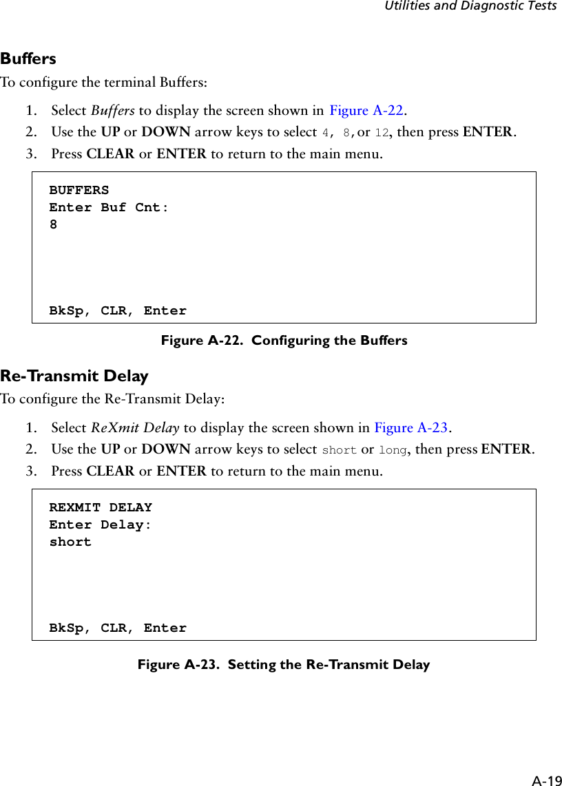 A-19Utilities and Diagnostic TestsBuffersTo configure the terminal Buffers:1. Select Buffers to display the screen shown in Figure A-22.2. Use the UP or DOWN arrow keys to select 4, 8,or 12, then press ENTER.3. Press CLEAR or ENTER to return to the main menu.Figure A-22.  Configuring the BuffersRe-Transmit DelayTo configure the Re-Transmit Delay:1. Select ReXmit Delay to display the screen shown in Figure A-23.2. Use the UP or DOWN arrow keys to select short or long, then press ENTER.3. Press CLEAR or ENTER to return to the main menu. Figure A-23.  Setting the Re-Transmit DelayBUFFERSEnter Buf Cnt:8BkSp, CLR, EnterREXMIT DELAYEnter Delay:shortBkSp, CLR, Enter