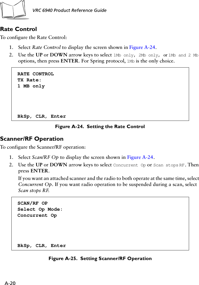 A-20VRC 6940 Product Reference Guide Rate Control To configure the Rate Control:1. Select Rate Control to display the screen shown in Figure A-24.2. Use the UP or DOWN arrow keys to select 1Mb only, 2Mb only, or 1Mb and 2 Mb options, then press ENTER. For Spring protocol, 1Mb is the only choice.Figure A-24.  Setting the Rate ControlScanner/RF OperationTo configure the Scanner/RF operation:1. Select Scan/RF Op to display the screen shown in Figure A-24.2. Use the UP or DOWN arrow keys to select Concurrent Op or Scan stops RF. Then press ENTER. If you want an attached scanner and the radio to both operate at the same time, select Concurrent Op. If you want radio operation to be suspended during a scan, select Scan stops RF. Figure A-25.  Setting Scanner/RF OperationRATE CONTROLTX Rate:1 MB onlyBkSp, CLR, EnterSCAN/RF OPSelect Op Mode:Concurrent OpBkSp, CLR, Enter