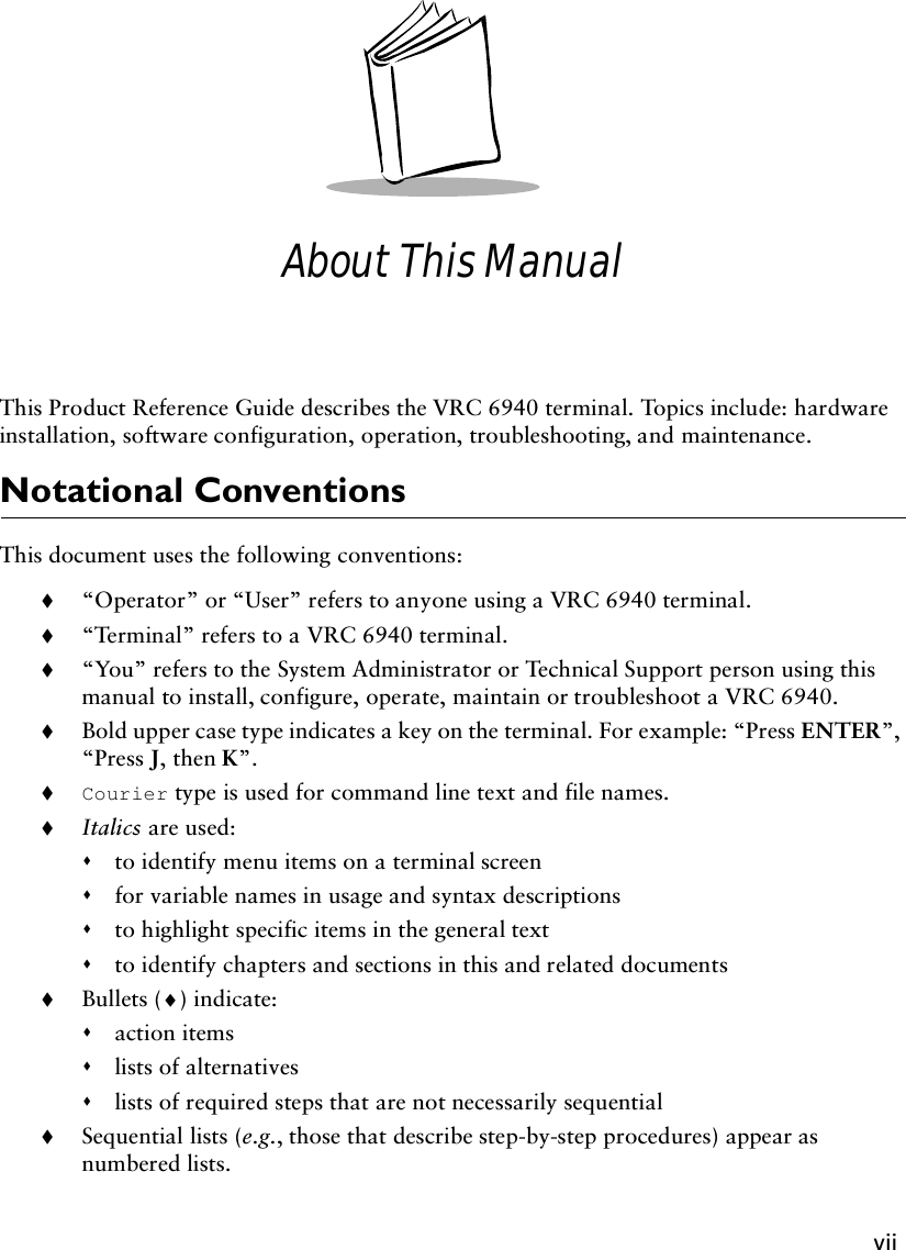 viiAbout This ManualThis Product Reference Guide describes the VRC 6940 terminal. Topics include: hardware installation, software configuration, operation, troubleshooting, and maintenance.Notational ConventionsThis document uses the following conventions:!“Operator” or “User” refers to anyone using a VRC 6940 terminal.!“Te rmin al” refers to a VRC 6940 terminal.!“You” refers to the System Administrator or Technical Support person using this manual to install, configure, operate, maintain or troubleshoot a VRC 6940.!Bold upper case type indicates a key on the terminal. For example: “Press ENTER”, “Press J, then K”.!Courier type is used for command line text and file names.!Italics are used:&quot;to identify menu items on a terminal screen&quot;for variable names in usage and syntax descriptions&quot;to highlight specific items in the general text&quot;to identify chapters and sections in this and related documents!Bullets (♦) indicate:&quot;action items&quot;lists of alternatives&quot;lists of required steps that are not necessarily sequential!Sequential lists (e.g., those that describe step-by-step procedures) appear as numbered lists.