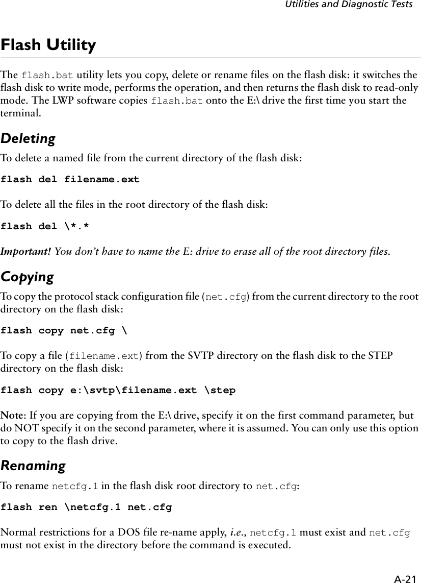 A-21Utilities and Diagnostic TestsFlash UtilityThe flash.bat utility lets you copy, delete or rename files on the flash disk: it switches the flash disk to write mode, performs the operation, and then returns the flash disk to read-only mode. The LWP software copies flash.bat onto the E:\ drive the first time you start the terminal. Deleting To delete a named file from the current directory of the flash disk:flash del filename.extTo delete all the files in the root directory of the flash disk:flash del \*.*Important! You don’t have to name the E: drive to erase all of the root directory files.CopyingTo copy the protocol stack configuration file (net.cfg) from the current directory to the root directory on the flash disk:flash copy net.cfg \To copy a file (filename.ext) from the SVTP directory on the flash disk to the STEP directory on the flash disk:flash copy e:\svtp\filename.ext \stepNote: If you are copying from the E:\ drive, specify it on the first command parameter, but do NOT specify it on the second parameter, where it is assumed. You can only use this option to copy to the flash drive.RenamingTo rename netcfg.1 in the flash disk root directory to net.cfg:flash ren \netcfg.1 net.cfgNormal restrictions for a DOS file re-name apply, i.e., netcfg.1 must exist and net.cfg must not exist in the directory before the command is executed.