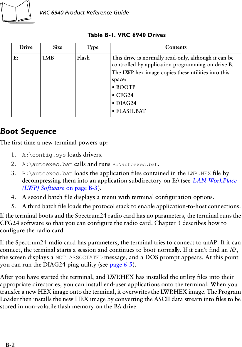 B-2VRC 6940 Product Reference Guide Boot SequenceThe first time a new terminal powers up:1. A:\config.sys loads drivers.2. A:\autoexec.bat calls and runs B:\autoexec.bat. 3. B:\autoexec.bat loads the application files contained in the LWP.HEX file by decompressing them into an application subdirectory on E:\ (see LAN WorkPlace (LWP) Software on page B-3). 4. A second batch file displays a menu with terminal configuration options.5. A third batch file loads the protocol stack to enable application-to-host connections. If the terminal boots and the Spectrum24 radio card has no parameters, the terminal runs the CFG24 software so that you can configure the radio card. Chapter 3 describes how to configure the radio card.If the Spectrum24 radio card has parameters, the terminal tries to connect to an AP. If it can connect, the terminal starts a session and continues to boot normally. If it can’t find an AP, the screen displays a NOT ASSOCIATED message, and a DOS prompt appears. At this point you can run the DIAG24 ping utility (see page 6-5).After you have started the terminal, and LWP.HEX has installed the utility files into their appropriate directories, you can install end-user applications onto the terminal. When you transfer a new HEX image onto the terminal, it overwrites the LWP.HEX image. The Program Loader then installs the new HEX image by converting the ASCII data stream into files to be stored in non-volatile flash memory on the B:\ drive. E: 1MB Flash This drive is normally read-only, although it can be controlled by application programming on drive B. The LWP hex image copies these utilities into this space:• BOOTP• CFG24• DIAG24• FLASH.BATTable B-1. VRC 6940 DrivesDrive Size Type Contents