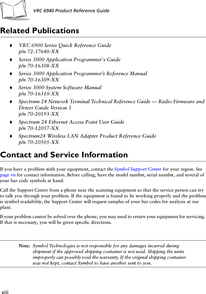 viiiVRC 6940 Product Reference GuideRelated Publications!VRC 6900 Series Quick Reference Guidep/n 72-37640-XX!Series 3000 Application Programmer&apos;s Guidep/n 70-16308-XX!Series 3000 Application Programmer’s Reference Manualp/n 70-16309-XX!Series 3000 System Software Manualp/n 70-16310-XX!Spectrum 24 Network Terminal Technical Reference Guide — Radio Firmware and Driver Guide Version 3p/n 70-20193-XX!Spectrum 24 Ethernet Access Point User Guidep/n 70-12057-XX!Spectrum24 Wireless LAN Adapter Product Reference Guide p/n 70-20505-XXContact and Service InformationIf you have a problem with your equipment, contact the Symbol Support Center for your region. See page vii for contact information. Before calling, have the model number, serial number, and several of your bar code symbols at hand.Call the Support Center from a phone near the scanning equipment so that the service person can try to talk you through your problem. If the equipment is found to be working properly and the problem is symbol readability, the Support Center will request samples of your bar codes for analysis at our plant.If your problem cannot be solved over the phone, you may need to return your equipment for servicing. If that is necessary, you will be given specific directions.Note: Symbol Technologies is not responsible for any damages incurred during shipment if the approved shipping container is not used. Shipping the units improperly can possibly void the warranty. If the original shipping container was not kept, contact Symbol to have another sent to you.