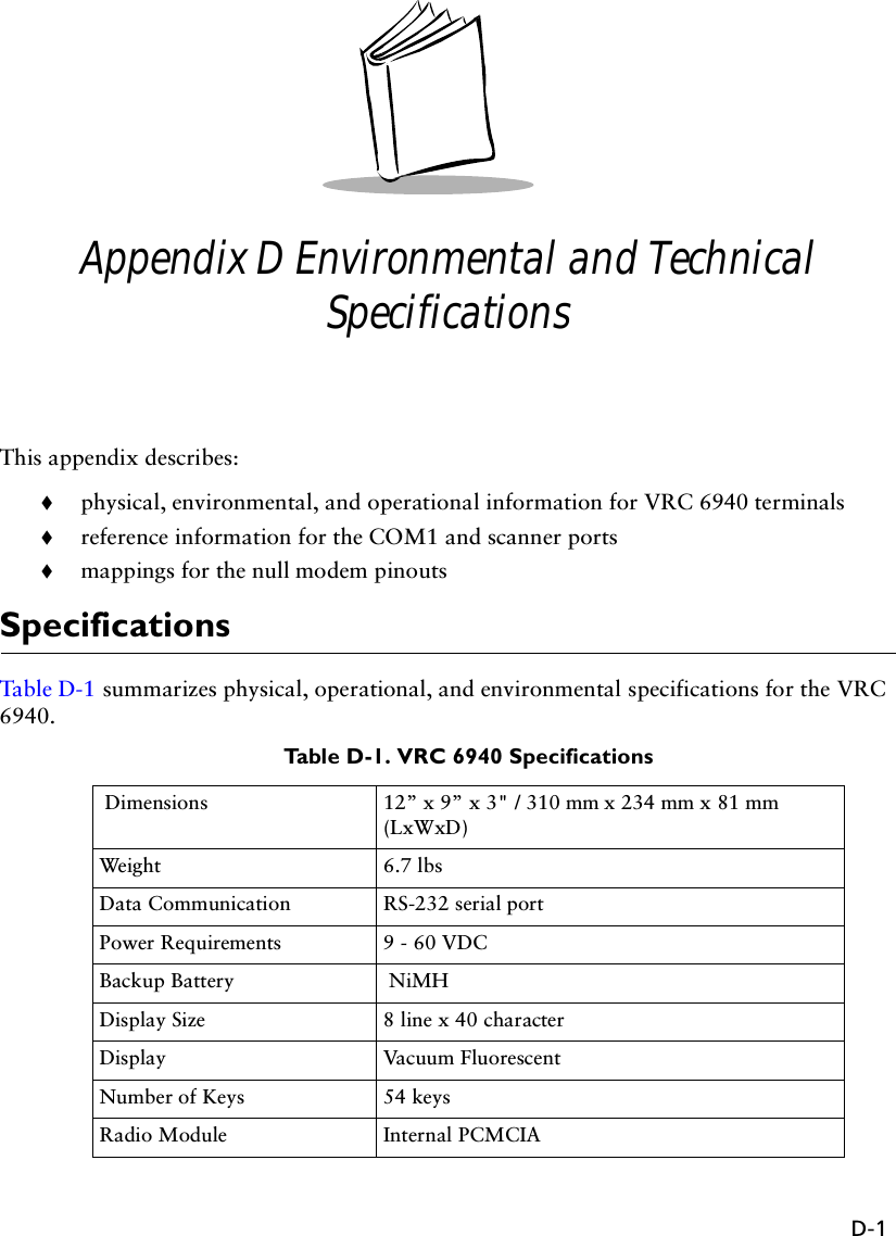 D-1Appendix D Environmental and Technical SpecificationsThis appendix describes: !physical, environmental, and operational information for VRC 6940 terminals!reference information for the COM1 and scanner ports!mappings for the null modem pinoutsSpecificationsTab l e D -1  summarizes physical, operational, and environmental specifications for the VRC 6940.Table D-1. VRC 6940 Specifications Dimensions  12” x 9” x 3&quot; / 310 mm x 234 mm x 81 mm (LxWxD)Weight 6.7 lbs Data Communication RS-232 serial portPower Requirements 9 - 60 VDCBackup Battery  NiMHDisplay Size 8 line x 40 characterDisplay Vacuum FluorescentNumber of Keys 54 keysRadio Module Internal PCMCIA