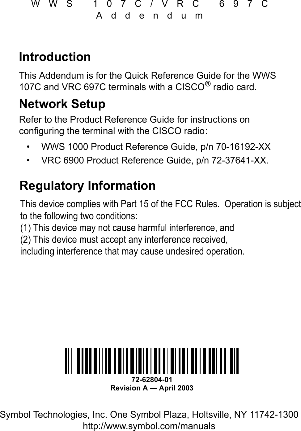 WWS 107C/VRC 697CAddendumSymbol Technologies, Inc. One Symbol Plaza, Holtsville, NY 11742-1300http://www.symbol.com/manualsIntroductionThis Addendum is for the Quick Reference Guide for the WWS 107C and VRC 697C terminals with a CISCO® radio card.Network SetupRefer to the Product Reference Guide for instructions on configuring the terminal with the CISCO radio:•WWS 1000 Product Reference Guide, p/n 70-16192-XX•VRC 6900 Product Reference Guide, p/n 72-37641-XX.Regulatory Information 72-62804-01Revision A — April 2003This device complies with Part 15 of the FCC Rules.  Operation is subject to the following two conditions:(1) This device may not cause harmful interference, and(2) This device must accept any interference received, including interference that may cause undesired operation.