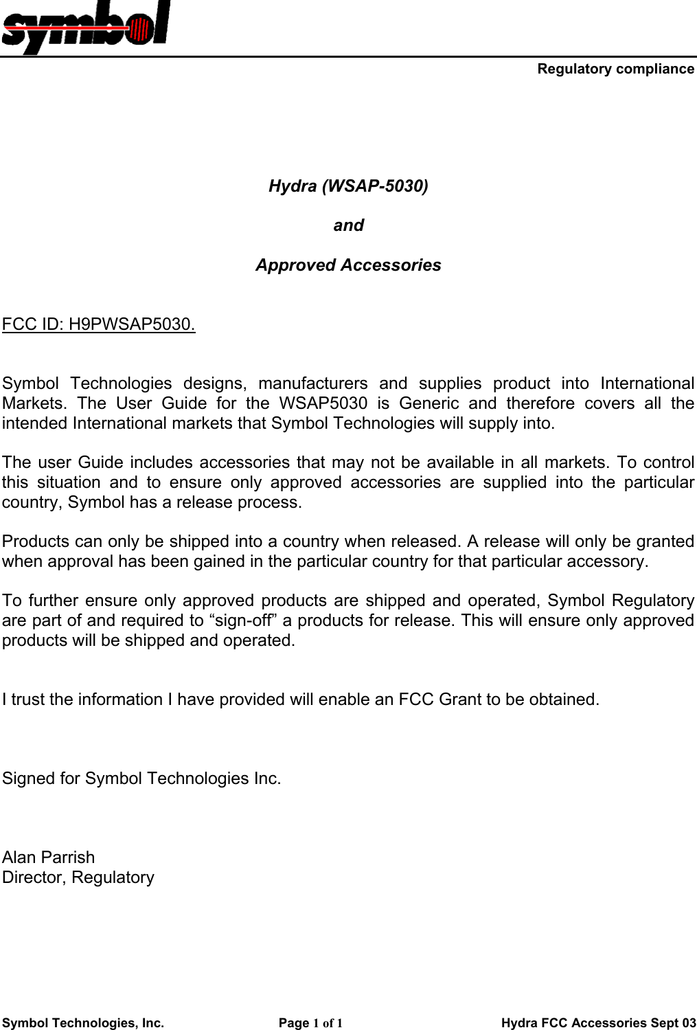     Regulatory compliance Symbol Technologies, Inc.    Page 1 of 1                        Hydra FCC Accessories Sept 03      Hydra (WSAP-5030)  and   Approved Accessories   FCC ID: H9PWSAP5030.   Symbol Technologies designs, manufacturers and supplies product into International Markets. The User Guide for the WSAP5030 is Generic and therefore covers all the intended International markets that Symbol Technologies will supply into.  The user Guide includes accessories that may not be available in all markets. To control this situation and to ensure only approved accessories are supplied into the particular country, Symbol has a release process.   Products can only be shipped into a country when released. A release will only be granted when approval has been gained in the particular country for that particular accessory.  To further ensure only approved products are shipped and operated, Symbol Regulatory are part of and required to “sign-off” a products for release. This will ensure only approved products will be shipped and operated.    I trust the information I have provided will enable an FCC Grant to be obtained.    Signed for Symbol Technologies Inc.     Alan Parrish Director, Regulatory     