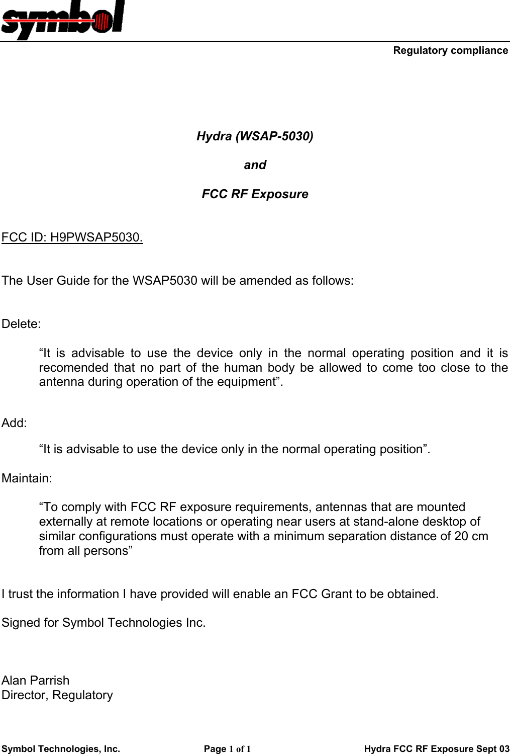     Regulatory compliance Symbol Technologies, Inc.    Page 1 of 1                       Hydra FCC RF Exposure Sept 03      Hydra (WSAP-5030)  and   FCC RF Exposure   FCC ID: H9PWSAP5030.   The User Guide for the WSAP5030 will be amended as follows:   Delete:  “It is advisable to use the device only in the normal operating position and it is recomended that no part of the human body be allowed to come too close to the antenna during operation of the equipment”.   Add:  “It is advisable to use the device only in the normal operating position”.  Maintain:  “To comply with FCC RF exposure requirements, antennas that are mounted externally at remote locations or operating near users at stand-alone desktop of similar configurations must operate with a minimum separation distance of 20 cm from all persons”   I trust the information I have provided will enable an FCC Grant to be obtained.  Signed for Symbol Technologies Inc.     Alan Parrish Director, Regulatory   