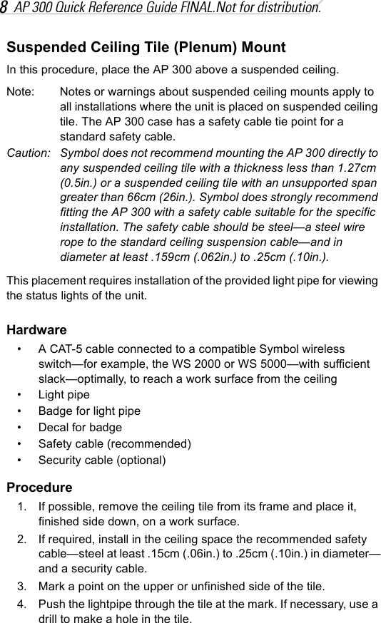 8AP 300 Quick Reference Guide FINAL.Not for distribution.Suspended Ceiling Tile (Plenum) MountIn this procedure, place the AP 300 above a suspended ceiling.Note: Notes or warnings about suspended ceiling mounts apply to all installations where the unit is placed on suspended ceiling tile. The AP 300 case has a safety cable tie point for a standard safety cable.Caution: Symbol does not recommend mounting the AP 300 directly to any suspended ceiling tile with a thickness less than 1.27cm (0.5in.) or a suspended ceiling tile with an unsupported span greater than 66cm (26in.). Symbol does strongly recommend fitting the AP 300 with a safety cable suitable for the specific installation. The safety cable should be steel—a steel wire rope to the standard ceiling suspension cable—and in diameter at least .159cm (.062in.) to .25cm (.10in.).This placement requires installation of the provided light pipe for viewing the status lights of the unit.Hardware• A CAT-5 cable connected to a compatible Symbol wireless switch—for example, the WS 2000 or WS 5000—with sufficient slack—optimally, to reach a work surface from the ceiling• Light pipe• Badge for light pipe• Decal for badge• Safety cable (recommended)• Security cable (optional)Procedure1. If possible, remove the ceiling tile from its frame and place it, finished side down, on a work surface.2. If required, install in the ceiling space the recommended safety cable—steel at least .15cm (.06in.) to .25cm (.10in.) in diameter—and a security cable.3. Mark a point on the upper or unfinished side of the tile.4. Push the lightpipe through the tile at the mark. If necessary, use a drill to make a hole in the tile.