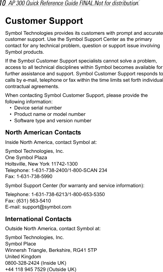10 AP 300 Quick Reference Guide FINAL.Not for distribution.Customer SupportSymbol Technologies provides its customers with prompt and accurate customer support. Use the Symbol Support Center as the primary contact for any technical problem, question or support issue involving Symbol products.If the Symbol Customer Support specialists cannot solve a problem, access to all technical disciplines within Symbol becomes available for further assistance and support. Symbol Customer Support responds to calls by e-mail, telephone or fax within the time limits set forth individual contractual agreements.When contacting Symbol Customer Support, please provide the following information:• Device serial number• Product name or model number• Software type and version numberNorth American ContactsInside North America, contact Symbol at:Symbol Technologies, Inc.One Symbol PlazaHoltsville, New York 11742-1300Telephone: 1-631-738-2400/1-800-SCAN 234Fax: 1-631-738-5990Symbol Support Center (for warranty and service information):Telephone: 1-631-738-6213/1-800-653-5350Fax: (631) 563-5410E-mail: support@symbol.comInternational ContactsOutside North America, contact Symbol at:Symbol Technologies, Inc.Symbol PlaceWinnersh Triangle, Berkshire, RG41 5TPUnited Kingdom0800-328-2424 (Inside UK)+44 118 945 7529 (Outside UK)