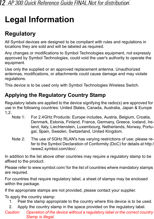 12 AP 300 Quick Reference Guide FINAL.Not for distribution.Legal InformationRegulatoryAll Symbol devices are designed to be compliant with rules and regulations in locations they are sold and will be labeled as required.Any changes or modifications to Symbol Technologies equipment, not expressly approved by Symbol Technologies, could void the user&apos;s authority to operate the equipment.Use only the supplied or an approved replacement antenna. Unauthorized antennas, modifications, or attachments could cause damage and may violate regulations.This device is to be used only with Symbol Technologies Wireless Switch.Applying the Regulatory Country StampRegulatory labels are applied to the device signifying the radio(s) are approved for use in the following countries: United States, Canada, Australia, Japan &amp; Europe 1,2.Note 1: For 2.4GHz Products: Europe includes, Austria, Belgium, Croatia, Denmark, Estonia, Finland, France, Germany, Greece, Iceland, Ire-land, Italy, Liechtenstein, Luxembourg, Netherlands, Norway, Portu-gal, Spain, Sweden, Switzerland, United Kingdom.Note 2:  The use of 5GHz RLAN&apos;s has varying restrictions of use; please re-fer to the Symbol Declaration of Conformity (DoC) for details at http://www2.symbol.com/doc/.In addition to the list above other countries may require a regulatory stamp to be affixed to the product.Please refer to www.symbol.com/ for the list of countries where mandatory stamps are required.For countries that require regulatory label, a sheet of stamps may be enclosed within the package.If the appropriate stamps are not provided, please contact your supplier.To apply the country stamp:1. Peel the stamp appropriate to the country where this device is to be used.2. Apply the country stamp in the space provided on the regulatory label.Caution: Operation of the device without a regulatory label or the correct country Stamp is illegal.