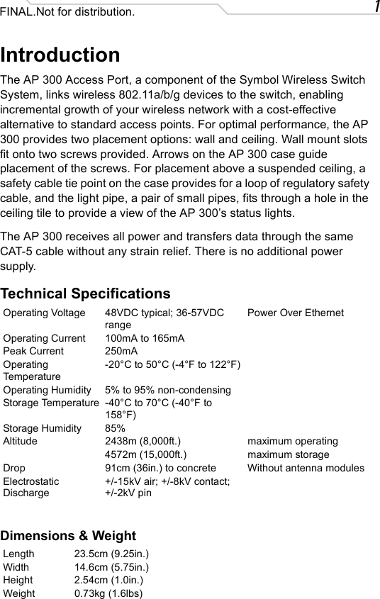 1FINAL.Not for distribution.IntroductionThe AP 300 Access Port, a component of the Symbol Wireless Switch System, links wireless 802.11a/b/g devices to the switch, enabling incremental growth of your wireless network with a cost-effective alternative to standard access points. For optimal performance, the AP 300 provides two placement options: wall and ceiling. Wall mount slots fit onto two screws provided. Arrows on the AP 300 case guide placement of the screws. For placement above a suspended ceiling, a safety cable tie point on the case provides for a loop of regulatory safety cable, and the light pipe, a pair of small pipes, fits through a hole in the ceiling tile to provide a view of the AP 300’s status lights.The AP 300 receives all power and transfers data through the same CAT-5 cable without any strain relief. There is no additional power supply.Technical SpecificationsDimensions &amp; WeightOperating Voltage 48VDC typical; 36-57VDC rangePower Over EthernetOperating Current 100mA to 165mAPeak Current 250mAOperating Temperature-20°C to 50°C (-4°F to 122°F)Operating Humidity 5% to 95% non-condensingStorage Temperature -40°C to 70°C (-40°F to 158°F)Storage Humidity 85%Altitude 2438m (8,000ft.) maximum operating4572m (15,000ft.) maximum storageDrop 91cm (36in.) to concrete Without antenna modulesElectrostatic Discharge+/-15kV air; +/-8kV contact; +/-2kV pinLength 23.5cm (9.25in.)Width 14.6cm (5.75in.)Height 2.54cm (1.0in.)Weight 0.73kg (1.6lbs)