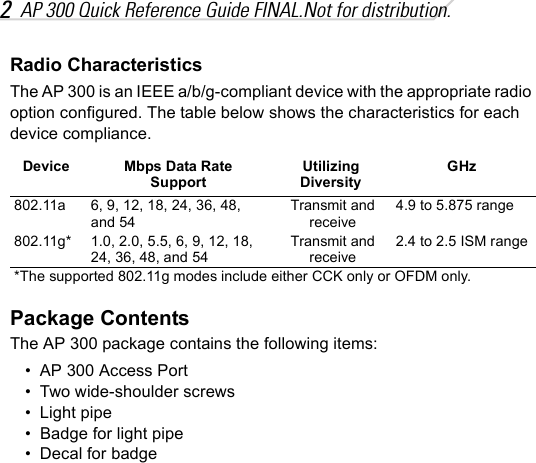 2AP 300 Quick Reference Guide FINAL.Not for distribution.Radio CharacteristicsThe AP 300 is an IEEE a/b/g-compliant device with the appropriate radio option configured. The table below shows the characteristics for each device compliance.Package ContentsThe AP 300 package contains the following items:• AP 300 Access Port• Two wide-shoulder screws• Light pipe• Badge for light pipe• Decal for badgeDevice Mbps Data Rate SupportUtilizing DiversityGHz802.11a 6, 9, 12, 18, 24, 36, 48, and 54Transmit and receive4.9 to 5.875 range802.11g* 1.0, 2.0, 5.5, 6, 9, 12, 18,  24, 36, 48, and 54Transmit and receive2.4 to 2.5 ISM range*The supported 802.11g modes include either CCK only or OFDM only.