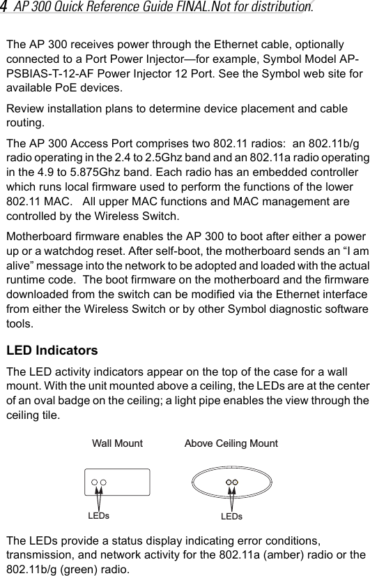 4AP 300 Quick Reference Guide FINAL.Not for distribution.The AP 300 receives power through the Ethernet cable, optionally connected to a Port Power Injector—for example, Symbol Model AP-PSBIAS-T-12-AF Power Injector 12 Port. See the Symbol web site for available PoE devices.Review installation plans to determine device placement and cable routing.The AP 300 Access Port comprises two 802.11 radios:  an 802.11b/g radio operating in the 2.4 to 2.5Ghz band and an 802.11a radio operating in the 4.9 to 5.875Ghz band. Each radio has an embedded controller which runs local firmware used to perform the functions of the lower 802.11 MAC.   All upper MAC functions and MAC management are controlled by the Wireless Switch.Motherboard firmware enables the AP 300 to boot after either a power up or a watchdog reset. After self-boot, the motherboard sends an “I am alive” message into the network to be adopted and loaded with the actual runtime code.  The boot firmware on the motherboard and the firmware downloaded from the switch can be modified via the Ethernet interface from either the Wireless Switch or by other Symbol diagnostic software tools.LED IndicatorsThe LED activity indicators appear on the top of the case for a wall mount. With the unit mounted above a ceiling, the LEDs are at the center of an oval badge on the ceiling; a light pipe enables the view through the ceiling tile.The LEDs provide a status display indicating error conditions, transmission, and network activity for the 802.11a (amber) radio or the 802.11b/g (green) radio.LEDsLEDsAbove Ceiling MountWall Mount
