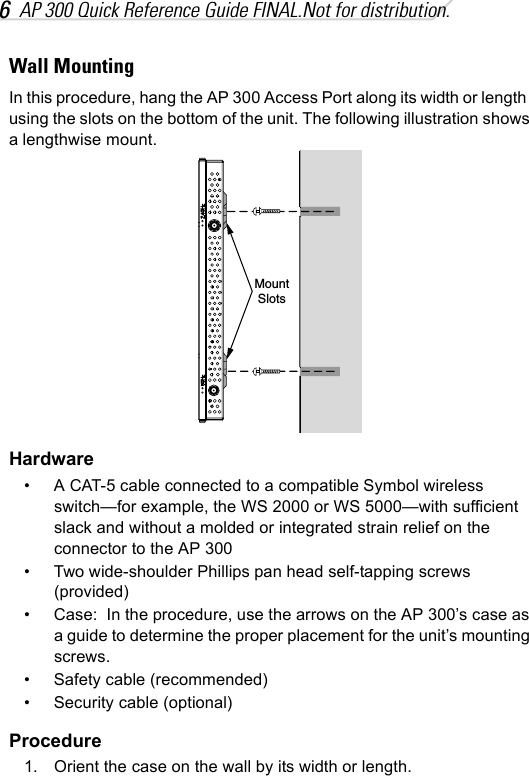 6AP 300 Quick Reference Guide FINAL.Not for distribution.Wall MountingIn this procedure, hang the AP 300 Access Port along its width or length  using the slots on the bottom of the unit. The following illustration shows a lengthwise mount.Hardware• A CAT-5 cable connected to a compatible Symbol wireless switch—for example, the WS 2000 or WS 5000—with sufficient slack and without a molded or integrated strain relief on the connector to the AP 300• Two wide-shoulder Phillips pan head self-tapping screws (provided)• Case:  In the procedure, use the arrows on the AP 300’s case as a guide to determine the proper placement for the unit’s mounting screws.• Safety cable (recommended)• Security cable (optional)Procedure1. Orient the case on the wall by its width or length.MountSlots