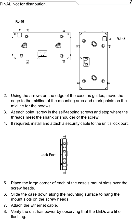 7FINAL.Not for distribution.2. Using the arrows on the edge of the case as guides, move the edge to the midline of the mounting area and mark points on the midline for the screws.3. At each point, screw in the self-tapping screws and stop where the threads meet the shank or shoulder of the screw.4. If required, install and attach a security cable to the unit’s lock port.5. Place the large corner of each of the case’s mount slots over the screw heads.6. Slide the case down along the mounting surface to hang the mount slots on the screw heads.7. Attach the Ethernet cable.8. Verify the unit has power by observing that the LEDs are lit or flashing.RJ-45RJ-45Lock Port