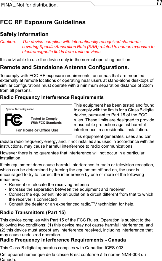11 FINAL.Not for distribution.FCC RF Exposure GuidelinesSafety InformationCaution: The device complies with internationally recognized standards covering Specific Absorption Rate (SAR) related to human exposure to electromagnetic fields from radio devices.It is advisable to use the device only in the normal operating position.Remote and Standalone Antenna Configurations.To comply with FCC RF exposure requirements, antennas that are mounted externally at remote locations or operating near users at stand-alone desktops of similar configurations must operate with a minimum separation distance of 20cm from all persons.Radio Frequency Interference RequirementsThis equipment has been tested and found to comply with the limits for a Class B digital device, pursuant to Part 15 of the FCC rules. These limits are designed to provide reasonable protection against harmful interference in a residential installation.This equipment generates, uses and can radiate radio frequency energy and, if not installed and used in accordance with the instructions, may cause harmful interference to radio communications.However there is no guarantee that interference will not occur in a particular installation.If this equipment does cause harmful interference to radio or television reception, which can be determined by turning the equipment off and on, the user is encouraged to try to correct the interference by one or more of the following measures:• Reorient or relocate the receiving antenna• Increase the separation between the equipment and receiver• Connect the equipment into an outlet on a circuit different from that to which the receiver is connected• Consult the dealer or an experienced radio/TV technician for help.Radio Transmitters (Part 15)This device complies with Part 15 of the FCC Rules. Operation is subject to the following two conditions: (1) this device may not cause harmful interference, and (2) this device must accept any interference received, including interference that may cause undesired operation.Radio Frequency Interference Requirements - CanadaThis Class B digital apparatus complies with Canadian ICES-003.Cet appareil numérique de la classe B est conforme à la norme NMB-003 du Canada.