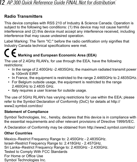 12 AP 300 Quick Reference Guide FINAL.Not for distribution.Radio TransmittersThis device complies with RSS 210 of Industry &amp; Science Canada. Operation is subject to the following two conditions: (1) this device may not cause harmful interference and (2) this device must accept any interference received, including interference that may cause undesired operation.Label Marking: The Term &quot;IC:&quot; before the radio certification only signifies that Industry Canada technical specifications were met.Marking and European Economic Area (EEA)The use of 2.4GHz RLAN&apos;s, for use through the EEA, have the following restrictions:• In the range of 2.400GHz -2.4835GHz, the maximum radiated transmit power is 100mW EIRP.• In France, the equipment is restricted to the range 2.4465GHz to 2.4835GHz.• For Belgium outside usage, the equipment is restricted to the range 2.460GHz to 2.4835 GHz.• Italy requires a user license for outside usage.The use of 5GHz RLAN&apos;s has varying restrictions for use within the EEA; please refer to the Symbol Declaration of Conformity (DoC) for details at http://www2.symbol.com/doc/Statement of ComplianceSymbol Technologies, Inc., hereby, declares that this device is in compliance with the essential requirements and other relevant provisions of Directive 1999/5/EC.A Declaration of Conformity may be obtained from http://www2.symbol.com/doc/Other CountriesMexico–Restrict Frequency Range to: 2.450GHz - 2.4835GHz.Israel–Restrict Frequency Range to: 2.418GHz - 2.457GHz.Sri Lanka–Restrict Frequency Range to: 2.400GHz - 2.430GHz.Tested to Comply With FCC StandardsFor Home or Office UseSymbol Technologies Inc.