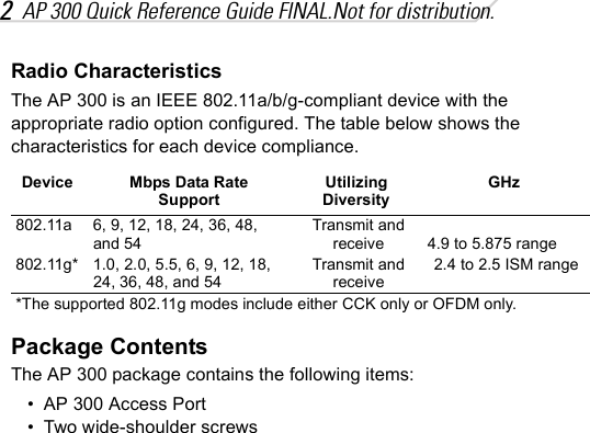 2AP 300 Quick Reference Guide FINAL.Not for distribution.Radio CharacteristicsThe AP 300 is an IEEE 802.11a/b/g-compliant device with the appropriate radio option configured. The table below shows the characteristics for each device compliance.Package ContentsThe AP 300 package contains the following items:• AP 300 Access Port• Two wide-shoulder screwsDevice Mbps Data Rate SupportUtilizing DiversityGHz802.11a 6, 9, 12, 18, 24, 36, 48, and 54Transmit and receive 4.9 to 5.875 range802.11g* 1.0, 2.0, 5.5, 6, 9, 12, 18,  24, 36, 48, and 54Transmit and receive2.4 to 2.5 ISM range*The supported 802.11g modes include either CCK only or OFDM only.