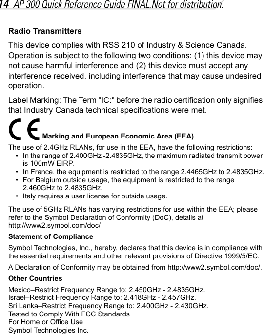 14 AP 300 Quick Reference Guide FINAL.Not for distribution.Radio TransmittersThis device complies with RSS 210 of Industry &amp; Science Canada. Operation is subject to the following two conditions: (1) this device may not cause harmful interference and (2) this device must accept any interference received, including interference that may cause undesired operation.Label Marking: The Term &quot;IC:&quot; before the radio certification only signifies that Industry Canada technical specifications were met.Marking and European Economic Area (EEA)The use of 2.4GHz RLANs, for use in the EEA, have the following restrictions:• In the range of 2.400GHz -2.4835GHz, the maximum radiated transmit power is 100mW EIRP.• In France, the equipment is restricted to the range 2.4465GHz to 2.4835GHz.• For Belgium outside usage, the equipment is restricted to the range 2.460GHz to 2.4835GHz.• Italy requires a user license for outside usage.The use of 5GHz RLANs has varying restrictions for use within the EEA; please refer to the Symbol Declaration of Conformity (DoC), details athttp://www2.symbol.com/doc/Statement of ComplianceSymbol Technologies, Inc., hereby, declares that this device is in compliance with the essential requirements and other relevant provisions of Directive 1999/5/EC.A Declaration of Conformity may be obtained from http://www2.symbol.com/doc/.Other CountriesMexico–Restrict Frequency Range to: 2.450GHz - 2.4835GHz.Israel–Restrict Frequency Range to: 2.418GHz - 2.457GHz.Sri Lanka–Restrict Frequency Range to: 2.400GHz - 2.430GHz.Tested to Comply With FCC StandardsFor Home or Office UseSymbol Technologies Inc.