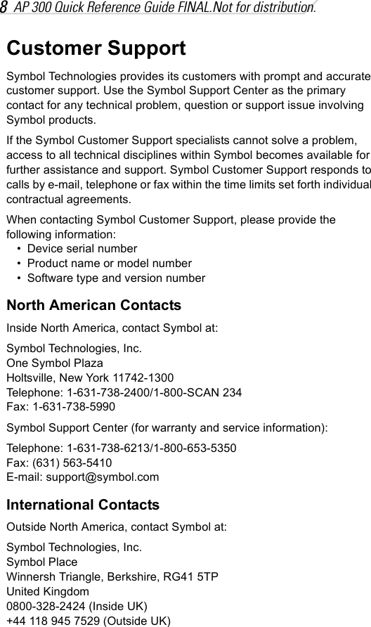 8AP 300 Quick Reference Guide FINAL.Not for distribution.Customer SupportSymbol Technologies provides its customers with prompt and accurate customer support. Use the Symbol Support Center as the primary contact for any technical problem, question or support issue involving Symbol products.If the Symbol Customer Support specialists cannot solve a problem, access to all technical disciplines within Symbol becomes available for further assistance and support. Symbol Customer Support responds to calls by e-mail, telephone or fax within the time limits set forth individual contractual agreements.When contacting Symbol Customer Support, please provide the following information:• Device serial number• Product name or model number• Software type and version numberNorth American ContactsInside North America, contact Symbol at:Symbol Technologies, Inc.One Symbol PlazaHoltsville, New York 11742-1300Telephone: 1-631-738-2400/1-800-SCAN 234Fax: 1-631-738-5990Symbol Support Center (for warranty and service information):Telephone: 1-631-738-6213/1-800-653-5350Fax: (631) 563-5410E-mail: support@symbol.comInternational ContactsOutside North America, contact Symbol at:Symbol Technologies, Inc.Symbol PlaceWinnersh Triangle, Berkshire, RG41 5TPUnited Kingdom0800-328-2424 (Inside UK)+44 118 945 7529 (Outside UK)