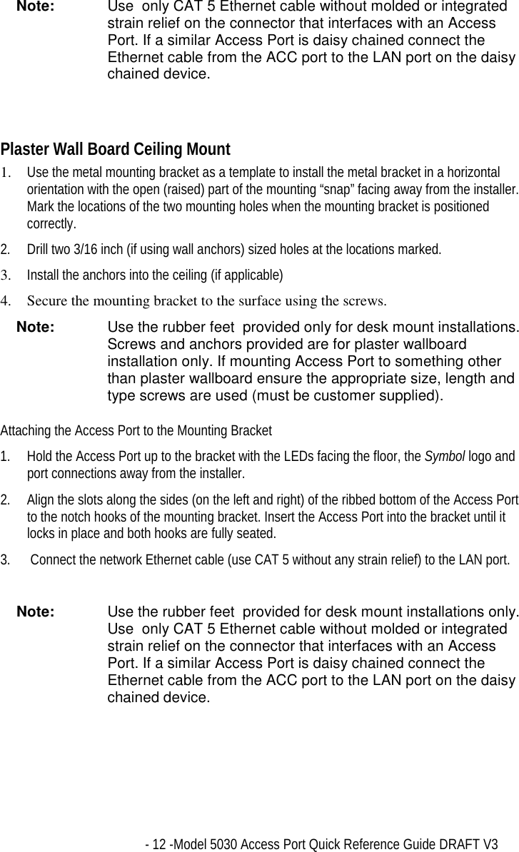   - 12 -Model 5030 Access Port Quick Reference Guide DRAFT V3 Note:  Use  only CAT 5 Ethernet cable without molded or integrated strain relief on the connector that interfaces with an Access Port. If a similar Access Port is daisy chained connect the Ethernet cable from the ACC port to the LAN port on the daisy chained device.   Plaster Wall Board Ceiling Mount 1.  Use the metal mounting bracket as a template to install the metal bracket in a horizontal orientation with the open (raised) part of the mounting “snap” facing away from the installer. Mark the locations of the two mounting holes when the mounting bracket is positioned correctly. 2.  Drill two 3/16 inch (if using wall anchors) sized holes at the locations marked. 3.  Install the anchors into the ceiling (if applicable)  4.  Secure the mounting bracket to the surface using the screws. Note:  Use the rubber feet  provided only for desk mount installations. Screws and anchors provided are for plaster wallboard installation only. If mounting Access Port to something other than plaster wallboard ensure the appropriate size, length and type screws are used (must be customer supplied). Attaching the Access Port to the Mounting Bracket 1.  Hold the Access Port up to the bracket with the LEDs facing the floor, the Symbol logo and port connections away from the installer. 2.  Align the slots along the sides (on the left and right) of the ribbed bottom of the Access Port to the notch hooks of the mounting bracket. Insert the Access Port into the bracket until it locks in place and both hooks are fully seated. 3.   Connect the network Ethernet cable (use CAT 5 without any strain relief) to the LAN port.  Note:  Use the rubber feet  provided for desk mount installations only. Use  only CAT 5 Ethernet cable without molded or integrated strain relief on the connector that interfaces with an Access Port. If a similar Access Port is daisy chained connect the Ethernet cable from the ACC port to the LAN port on the daisy chained device.