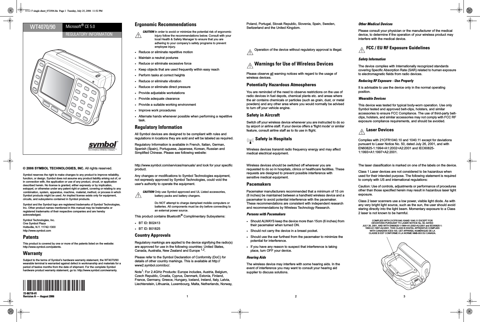 WT4070/90REGULATORY INFORMATIONMicrosoft® CE 5.0© 2006 SYMBOL TECHNOLOGIES, INC. All rights reserved.Symbol reserves the right to make changes to any product to improve reliability, function, or design. Symbol does not assume any product liability arising out of, or in connection with, the application or use of any product, circuit, or application described herein. No license is granted, either expressly or by implication, estoppel, or otherwise under any patent right or patent, covering or relating to any combination, system, apparatus, machine,  material, method, or process in which Symbol products might be used. An implied license exists only for equipment, circuits, and subsystems contained in Symbol products.Symbol and the Symbol logo are registered trademarks of Symbol Technologies, Inc. Other product names mentioned in this manual may be trademarks or registered trademarks of their respective companies and are hereby acknowledged.Symbol Technologies, Inc.One Symbol PlazaHoltsville, N.Y. 11742-1300http://www.symbol.comPatentsThis product is covered by one or more of the patents listed on the website:http://www.symbol.com/patents.WarrantySubject to the terms of Symbol’s hardware warranty statement, the WT4070/90 wearable terminal is warranted against defect in workmanship and materials for a period of twelve months from the date of shipment. For the complete Symbol hardware product warranty statement, go to: http://www.symbol.com/warranty.72-86718-01Revision A — August 2006 1 2 3Ergonomic Recommendations•Reduce or eliminate repetitive motion•Maintain a neutral postures•Reduce or eliminate excessive force•Keep objects that are used frequently within easy reach•Perform tasks at correct heights•Reduce or eliminate vibration•Reduce or eliminate direct pressure•Provide adjustable workstations•Provide adequate clearance•Provide a suitable working environment•Improve work procedures•Alternate hands whenever possible when performing a repetitive task.Regulatory InformationAll Symbol devices are designed to be compliant with rules and regulations in locations they are sold and will be labeled as required.Regulatory Information is available in French, Italian, German, Spanish (Spain), Portuguese, Japanese, Korean, Russian and Simplified Chinese. Please see following website: CAUTION In order to avoid or minimize the potential risk of ergonomic injury follow the recommendations below. Consult with your local Health &amp; Safety Manager to ensure that you are adhering to your company’s safety programs to prevent employee injury.http://www.symbol.com/services/manuals/ and look for your specific product. Any changes or modifications to Symbol Technologies equipment, not expressly approved by Symbol Technologies, could void the user&apos;s authority to operate the equipment.This product contains Bluetooth® Complimentary Subsystems:•BT ID: B02413•BT ID: B01825Country Approvals Regulatory markings are applied to the device signifying the radio(s) are approved for use in the following countries: United States, Canada, Australia, New Zealand and Europe 1,2.Please refer to the Symbol Declaration of Conformity (DoC) for details of other country markings. This is available at http://www2.symbol.com/doc/.Note1: For 2.4GHz Products: Europe includes, Austria, Belgium, Czech Republic, Croatia, Cyprus, Denmark, Estonia, Finland, France, Germany, Greece, Hungary, Iceland, Ireland, Italy, Latvia, Liechtenstein, Lithuania, Luxembourg, Malta, Netherlands, Norway, CAUTION Only use Symbol approved and UL Listed accessories, battery packs and battery chargers.Do NOT attempt to charge damp/wet mobile computers or batteries. All components must be dry before connecting to an external power source.Poland, Portugal, Slovak Republic, Slovenia, Spain, Sweden, Switzerland and the United Kingdom.Note2: The use of 5 GHz RLAN&apos;s has varying restrictions of use; please refer to the Symbol Declaration of Conformity (DoC) for details.Please observe all warning notices with regard to the usage of wireless devices.Potentially Hazardous AtmospheresYou are reminded of the need to observe restrictions on the use of radio devices in fuel depots, chemical plants etc. and areas where the air contains chemicals or particles (such as grain, dust, or metal powders) and any other area where you would normally be advised to turn off your vehicle engine.Safety in AircraftSwitch off your wireless device whenever you are instructed to do so by airport or airline staff. If your device offers a &apos;flight mode&apos; or similar feature, consult airline staff as to its use in flight.Wireless devices transmit radio frequency energy and may affect medical electrical equipment.Operation of the device without regulatory approval is illegal.Warnings for Use of Wireless DevicesSafety in HospitalsWireless devices should be switched off wherever you are requested to do so in hospitals, clinics or healthcare facilities. These requests are designed to prevent possible interference with sensitive medical equipment.PacemakersPacemaker manufacturers recommended that a minimum of 15 cm (6 inches) be maintained between a handheld wireless device and a pacemaker to avoid potential interference with the pacemaker. These recommendations are consistent with independent research and recommendations by Wireless Technology Research.Persons with Pacemakers•Should ALWAYS keep the device more than 15cm (6 inches) from their pacemaker when turned ON.•Should not carry the device in a breast pocket.•Should use the ear furthest from the pacemaker to minimize the potential for interference.•If you have any reason to suspect that interference is taking place, turn OFF your device.Hearing AidsThe wireless device may interfere with some hearing aids. In the event of interference you may want to consult your hearing aid supplier to discuss solutions.Other Medical DevicesPlease consult your physician or the manufacturer of the medical device, to determine if the operation of your wireless product may interfere with the medical device.Safety InformationThe device complies with Internationally recognized standards covering Specific Absorption Rate (SAR) related to human exposure to electromagnetic fields from radio devices.Reducing RF Exposure - Use ProperlyIt is advisable to use the device only in the normal operating position.Wearable DevicesThis device was tested for typical body-worn operation. Use only Symbol tested and approved belt-clips, holsters, and similar accessories to ensure FCC Compliance. The use of third-party belt-clips, holsters, and similar accessories may not comply with FCC RF exposure compliance requirements, and should be avoided.Complies with 21CFR1040.10 and 1040.11 except for deviations pursuant to Laser Notice No. 50, dated July 26, 2001, and with EN60825-1:1994+A1:2002+A2:2001 and IEC60825-1:1993+A1:1997+A2:2001.FCC / EU RF Exposure GuidelinesLaser DevicesThe laser classification is marked on one of the labels on the device.Class 1 Laser devices are not considered to be hazardous when used for their intended purpose. The following statement is required to comply with US and international regulations:Caution: Use of controls, adjustments or performance of procedures other than those specified herein may result in hazardous laser light exposure.Class 2 laser scanners use a low power, visible light diode. As with any very bright light source, such as the sun, the user should avoid staring directly into the light beam. Momentary exposure to a Class 2 laser is not known to be harmful.COMPLIES WITH 21CFR1040.10AND 1040.11 EXCEPT FORDEVIATIONS PURSUANT TO LASER NOTICE No. 50, DATEDJULY 26, 2001, AND WITH EN60825-1:1994+A1:2002+A2:2001 and IEC60825-1:1993+A1:1997+A2:2001. THIS CLASS B DIGITAL APPARATUS COMPLIESWITH CANADIAN ICES-103. CET APPAREIL NUMÉRIQUE DE LACLASSE B EST CONFORME À LA NORME NMB-003 DU CANADA.11 x 17 single sheet_072506.fm  Page 1  Tuesday, July 25, 2006  11:52 PM