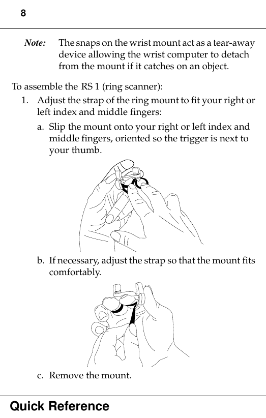 8Quick ReferenceNote: The snaps on the wrist mount act as a tear-away device allowing the wrist computer to detach from the mount if it catches on an object.To assemble the RS 1 (ring scanner):1. Adjust the strap of the ring mount to fit your right or left index and middle fingers:a. Slip the mount onto your right or left index and middle fingers, oriented so the trigger is next to your thumb.b. If necessary, adjust the strap so that the mount fits comfortably. c. Remove the mount.