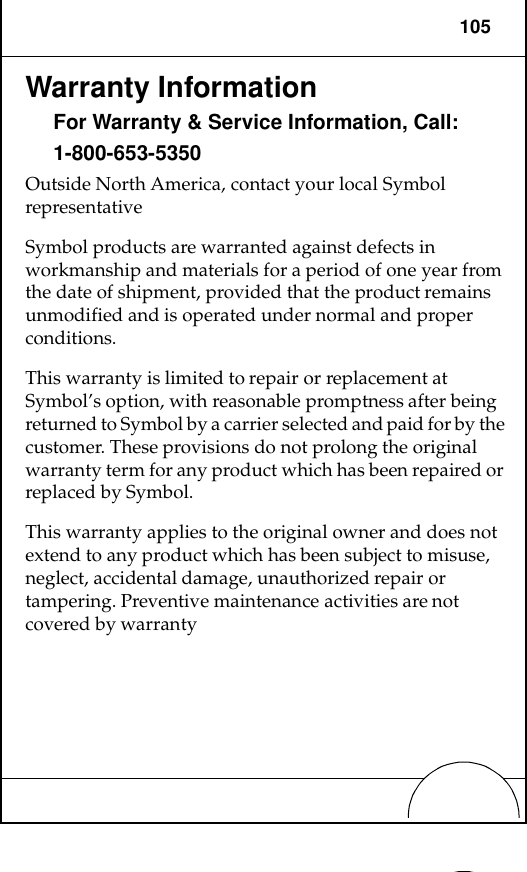 105Warranty InformationFor Warranty &amp; Service Information, Call:1-800-653-5350Outside North America, contact your local Symbol representativeSymbol products are warranted against defects in workmanship and materials for a period of one year from the date of shipment, provided that the product remains unmodified and is operated under normal and proper conditions.This warranty is limited to repair or replacement at Symbol’s option, with reasonable promptness after being returned to Symbol by a carrier selected and paid for by the customer. These provisions do not prolong the original warranty term for any product which has been repaired or replaced by Symbol.This warranty applies to the original owner and does not extend to any product which has been subject to misuse, neglect, accidental damage, unauthorized repair or tampering. Preventive maintenance activities are not covered by warranty