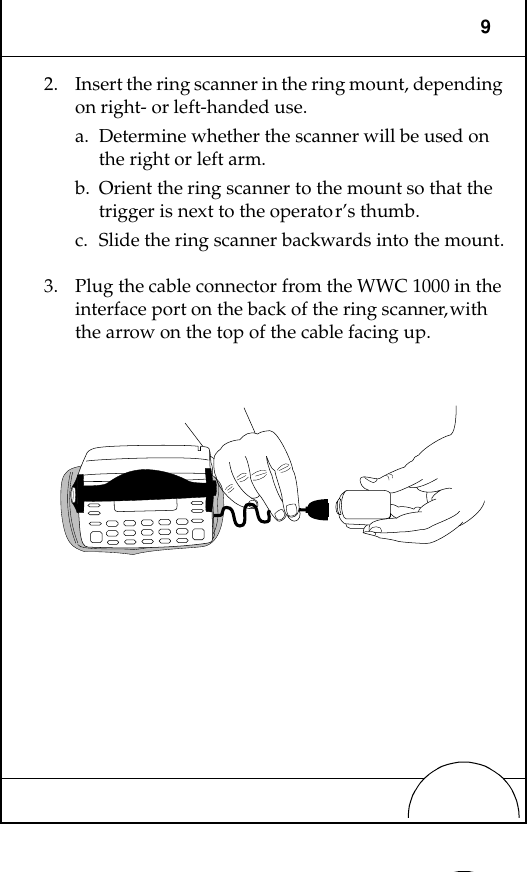 92. Insert the ring scanner in the ring mount, depending on right- or left-handed use. a. Determine whether the scanner will be used on the right or left arm.b. Orient the ring scanner to the mount so that the trigger is next to the operator’s thumb.c. Slide the ring scanner backwards into the mount.3. Plug the cable connector from the WWC 1000 in the interface port on the back of the ring scanner, with the arrow on the top of the cable facing up. 