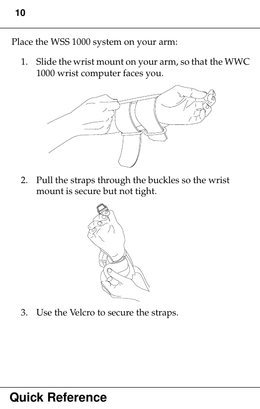 10Quick ReferencePlace the WSS 1000 system on your arm:1. Slide the wrist mount on your arm, so that the WWC 1000 wrist computer faces you. 2. Pull the straps through the buckles so the wrist mount is secure but not tight. 3. Use the Velcro to secure the straps. 
