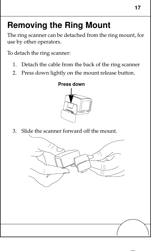 17Removing the Ring MountThe ring scanner can be detached from the ring mount, for use by other operators.To detach the ring scanner:1. Detach the cable from the back of the ring scanner2. Press down lightly on the mount release button.3. Slide the scanner forward off the mount.Press down
