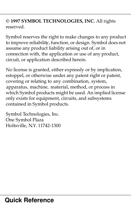 Quick Reference 1997 SYMBOL TECHNOLOGIES, INC. All rights reserved.Symbol reserves the right to make changes to any product to improve reliability, function, or design. Symbol does not assume any product liability arising out of, or in connection with, the application or use of any product, circuit, or application described herein.No license is granted, either expressly or by implication, estoppel, or otherwise under any patent right or patent, covering or relating to any combination, system, apparatus, machine, material, method, or process in which Symbol products might be used. An implied license only exists for equipment, circuits, and subsystems contained in Symbol products.Symbol Technologies, Inc.One Symbol PlazaHoltsville, N.Y. 11742-1300