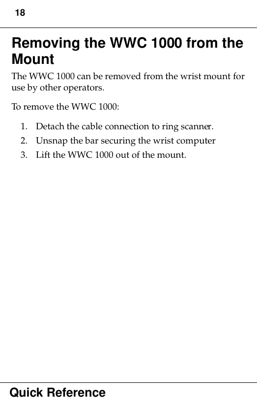 18Quick ReferenceRemoving the WWC 1000 from the MountThe WWC 1000 can be removed from the wrist mount for use by other operators. To remove the WWC 1000:1. Detach the cable connection to ring scanner.2. Unsnap the bar securing the wrist computer3. Lift the WWC 1000 out of the mount.