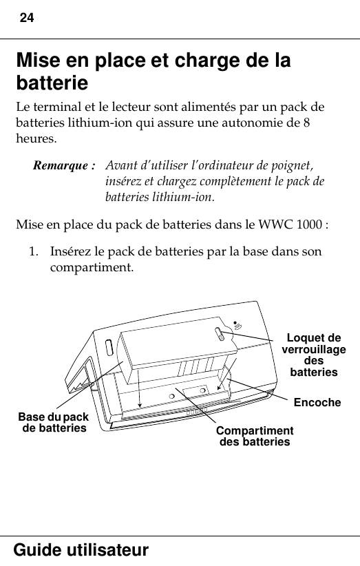 24Guide utilisateurMise en place et charge de la batterie Le terminal et le lecteur sont alimentés par un pack de batteries lithium-ion qui assure une autonomie de 8 heures. Remarque :  Avant d’utiliser l’ordinateur de poignet, insérez et chargez complètement le pack de batteries lithium-ion. Mise en place du pack de batteries dans le WWC 1000 :1. Insérez le pack de batteries par la base dans son compartiment.  Loquet de verrouillage des batteriesEncocheCompartiment des batteries Base du pack de batteries