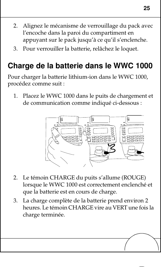 252. Alignez le mécanisme de verrouillage du pack avec l’encoche dans la paroi du compartiment en appuyant sur le pack jusqu’à ce qu’il s’enclenche.3. Pour verrouiller la batterie, relâchez le loquet.Charge de la batterie dans le WWC 1000Pour charger la batterie lithium-ion dans le WWC 1000, procédez comme suit :1. Placez le WWC 1000 dans le puits de chargement et de communication comme indiqué ci-dessous :2. Le témoin CHARGE du puits s’allume (ROUGE) lorsque le WWC 1000 est correctement enclenché et que la batterie est en cours de charge.3. La charge complète de la batterie prend environ 2 heures. Le témoin CHARGE vire au VERT une fois la charge terminée.