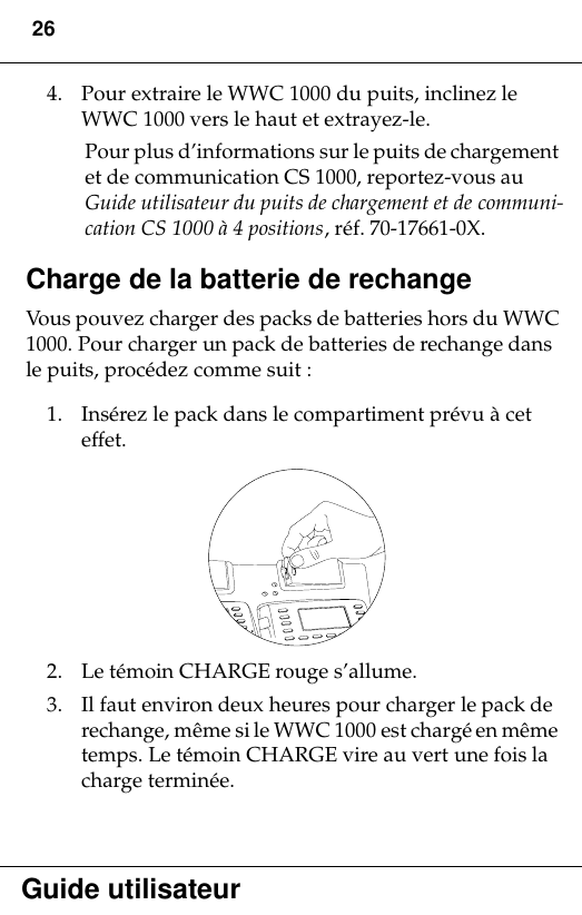 26Guide utilisateur4. Pour extraire le WWC 1000 du puits, inclinez le WWC 1000 vers le haut et extrayez-le.Pour plus d’informations sur le puits de chargement et de communication CS 1000, reportez-vous au Guide utilisateur du puits de chargement et de communi-cation CS 1000 à 4 positions, réf. 70-17661-0X.Charge de la batterie de rechangeVous pouvez charger des packs de batteries hors du WWC 1000. Pour charger un pack de batteries de rechange dans le puits, procédez comme suit :1. Insérez le pack dans le compartiment prévu à cet effet.2. Le témoin CHARGE rouge s’allume.3. Il faut environ deux heures pour charger le pack de rechange, même si le WWC 1000 est chargé en même temps. Le témoin CHARGE vire au vert une fois la charge terminée.