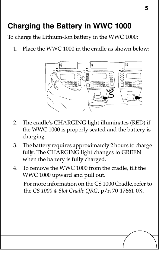 5Charging the Battery in WWC 1000To charge the Lithium-Ion battery in the WWC 1000:1. Place the WWC 1000 in the cradle as shown below:2. The cradle’s CHARGING light illuminates (RED) if the WWC 1000 is properly seated and the battery is charging.3. The battery requires approximately 2 hours to charge fully. The CHARGING light changes to GREEN when the battery is fully charged.4. To remove the WWC 1000 from the cradle, tilt the WWC 1000 upward and pull out.For more information on the CS 1000 Cradle, refer to the CS 1000 4-Slot Cradle QRG, p/n 70-17661-0X.