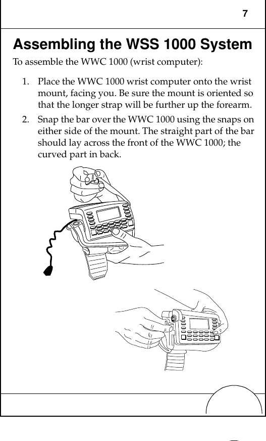 7Assembling the WSS 1000 SystemTo assemble the WWC 1000 (wrist computer):1. Place the WWC 1000 wrist computer onto the wrist mount, facing you. Be sure the mount is oriented so that the longer strap will be further up the forearm. 2. Snap the bar over the WWC 1000 using the snaps on either side of the mount. The straight part of the bar should lay across the front of the WWC 1000; the curved part in back.