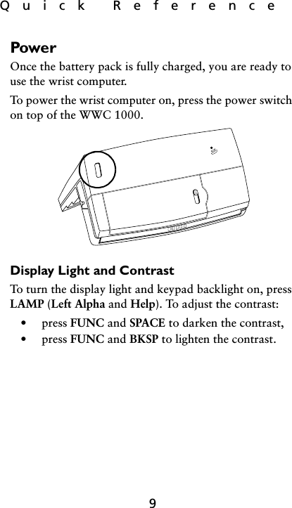 Quick  Reference9PowerOnce the battery pack is fully charged, you are ready to use the wrist computer. To power the wrist computer on, press the power switch on top of the WWC 1000.Display Light and ContrastTo turn the display light and keypad backlight on, press LAMP (Left Alpha and Help). To adjust the contrast:• press FUNC and SPACE to darken the contrast,• press FUNC and BKSP to lighten the contrast.