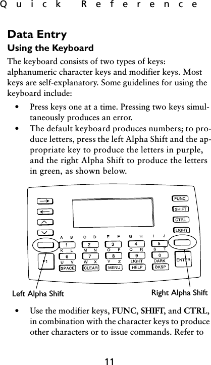 Quick  Reference11Data EntryUsing the KeyboardThe keyboard consists of two types of keys: alphanumeric character keys and modifier keys. Most keys are self-explanatory. Some guidelines for using the keyboard include: • Press keys one at a time. Pressing two keys simul-taneously produces an error.• The default keyboard produces numbers; to pro-duce letters, press the left Alpha Shift and the ap-propriate key to produce the letters in purple, and the right Alpha Shift to produce the letters in green, as shown below.• Use the modifier keys, FUNC, SHIFT, and CTRL, in combination with the character keys to produce other characters or to issue commands. Refer to Right Alpha ShiftLeft Alpha Shift
