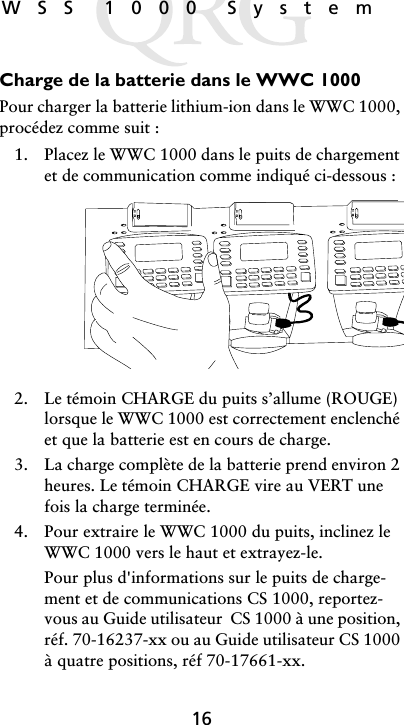 16WSS 1000 SystemCharge de la batterie dans le WWC 1000Pour charger la batterie lithium-ion dans le WWC 1000, procédez comme suit :1. Placez le WWC 1000 dans le puits de chargement et de communication comme indiqué ci-dessous :2. Le témoin CHARGE du puits s’allume (ROUGE) lorsque le WWC 1000 est correctement enclenché et que la batterie est en cours de charge.3. La charge complète de la batterie prend environ 2 heures. Le témoin CHARGE vire au VERT une fois la charge terminée.4. Pour extraire le WWC 1000 du puits, inclinez le WWC 1000 vers le haut et extrayez-le.Pour plus d&apos;informations sur le puits de charge-ment et de communications CS 1000, reportez-vous au Guide utilisateur  CS 1000 à une position, réf. 70-16237-xx ou au Guide utilisateur CS 1000 à quatre positions, réf 70-17661-xx.