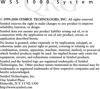 WSS 1000 System 1999-2000 SYMBOL TECHNOLOGIES, INC. All rights reserved.Symbol reserves the right to make changes to any product to improve reliability, function, or design.Symbol does not assume any product liability arising out of, or in connection with, the application or use of any product, circuit, or application described herein.No license is granted, either expressly or by implication, estoppel, or otherwise under any patent right or patent, covering or relating to any combination, system, apparatus, machine, material, method, or process in which Symbol products might be used. An implied license only exists for equipment, circuits, and subsystems contained in Symbol products.Symbol and the Symbol logo are registered trademarks of Symbol Technologies, Inc. Other product names mentioned in this manual may be trademarks or registered trademarks of their respective companies and are hereby acknowledged.Symbol Technologies, Inc.One Symbol PlazaHoltsville, N.Y. 11742-1300http://www.symbol.com