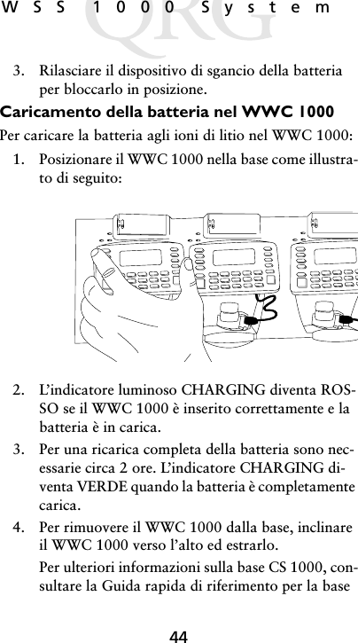 44WSS 1000 System3. Rilasciare il dispositivo di sgancio della batteria per bloccarlo in posizione.Caricamento della batteria nel WWC 1000Per caricare la batteria agli ioni di litio nel WWC 1000:1. Posizionare il WWC 1000 nella base come illustra-to di seguito:2. L’indicatore luminoso CHARGING diventa ROS-SO se il WWC 1000 è inserito correttamente e la batteria è in carica.3. Per una ricarica completa della batteria sono nec-essarie circa 2 ore. L’indicatore CHARGING di-venta VERDE quando la batteria è completamente carica.4. Per rimuovere il WWC 1000 dalla base, inclinare il WWC 1000 verso l’alto ed estrarlo.Per ulteriori informazioni sulla base CS 1000, con-sultare la Guida rapida di riferimento per la base 