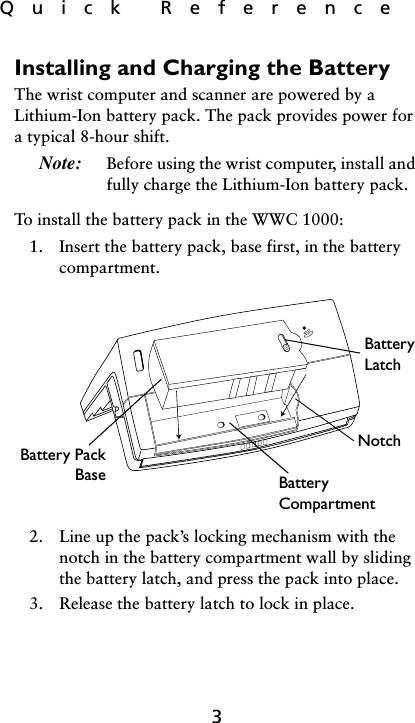 Quick  Reference3Installing and Charging the BatteryThe wrist computer and scanner are powered by a Lithium-Ion battery pack. The pack provides power for a typical 8-hour shift. Note: Before using the wrist computer, install and fully charge the Lithium-Ion battery pack. To install the battery pack in the WWC 1000:1. Insert the battery pack, base first, in the battery compartment. 2. Line up the pack’s locking mechanism with the notch in the battery compartment wall by sliding the battery latch, and press the pack into place.3. Release the battery latch to lock in place. Battery LatchNotchBattery CompartmentBattery PackBase