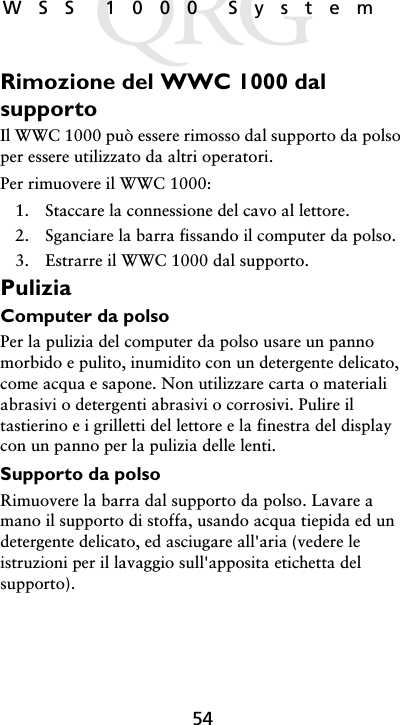 54WSS 1000 SystemRimozione del WWC 1000 dal supportoIl WWC 1000 può essere rimosso dal supporto da polso per essere utilizzato da altri operatori. Per rimuovere il WWC 1000:1. Staccare la connessione del cavo al lettore.2. Sganciare la barra fissando il computer da polso.3. Estrarre il WWC 1000 dal supporto.PuliziaComputer da polsoPer la pulizia del computer da polso usare un panno morbido e pulito, inumidito con un detergente delicato, come acqua e sapone. Non utilizzare carta o materiali abrasivi o detergenti abrasivi o corrosivi. Pulire il tastierino e i grilletti del lettore e la finestra del display con un panno per la pulizia delle lenti.Supporto da polsoRimuovere la barra dal supporto da polso. Lavare a mano il supporto di stoffa, usando acqua tiepida ed un detergente delicato, ed asciugare all&apos;aria (vedere le istruzioni per il lavaggio sull&apos;apposita etichetta del supporto).