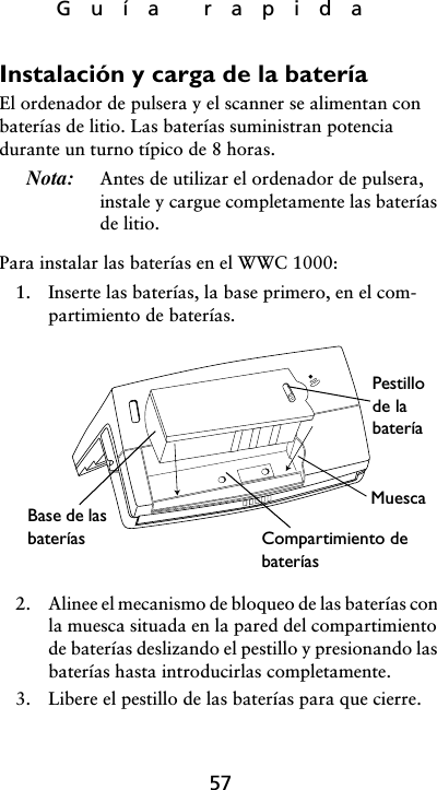 Guía rapida57Instalación y carga de la bateríaEl ordenador de pulsera y el scanner se alimentan con baterías de litio. Las baterías suministran potencia durante un turno típico de 8 horas. Nota: Antes de utilizar el ordenador de pulsera, instale y cargue completamente las baterías de litio. Para instalar las baterías en el WWC 1000:1. Inserte las baterías, la base primero, en el com-partimiento de baterías. 2. Alinee el mecanismo de bloqueo de las baterías con la muesca situada en la pared del compartimiento de baterías deslizando el pestillo y presionando las baterías hasta introducirlas completamente.3. Libere el pestillo de las baterías para que cierre.Pestillo de la bateríaMuescaCompartimiento de bateríasBase de las baterías